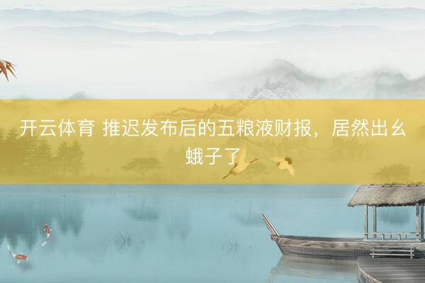 开云体育 推迟发布后的五粮液财报，居然出幺蛾子了