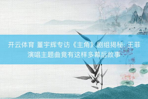 开云体育 董宇辉专访《主角》剧组揭秘: 王菲演唱主题曲竟有这样多幕后故事