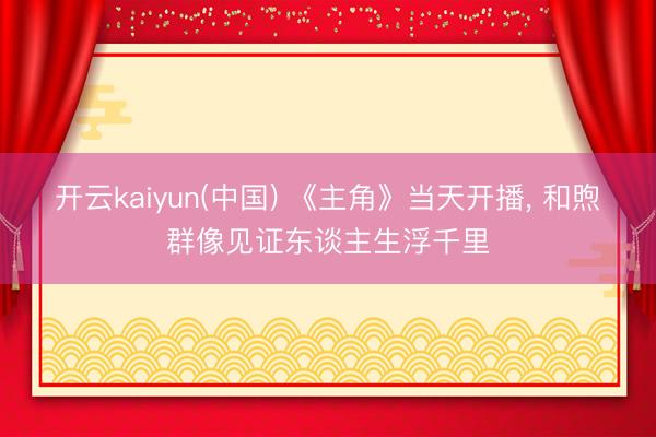 开云kaiyun(中国) 《主角》当天开播， 和煦群像见证东谈主生浮千里
