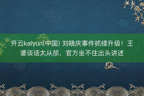 开云kaiyun(中国) 刘晓庆事件抓续升级！王婆谈话太从邡，官方坐不住出头讲述