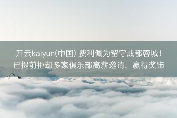 开云kaiyun(中国) 费利佩为留守成都蓉城！已提前拒却多家俱乐部高薪邀请，赢得奖饰