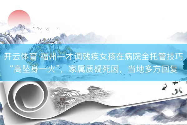 开云体育 福州一才调残疾女孩在病院全托管技巧“高坠身一火”，家属质疑死因，当地多方回复
