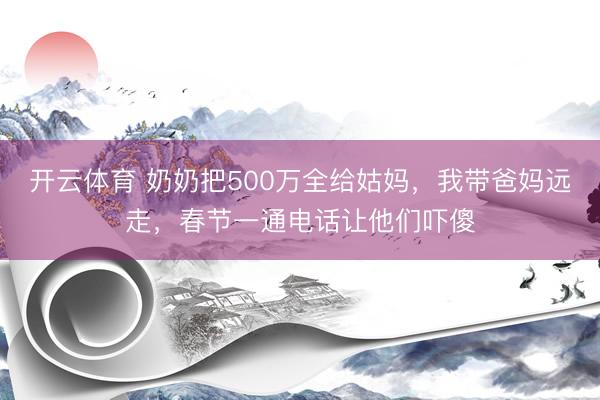 开云体育 奶奶把500万全给姑妈，我带爸妈远走，春节一通电话让他们吓傻