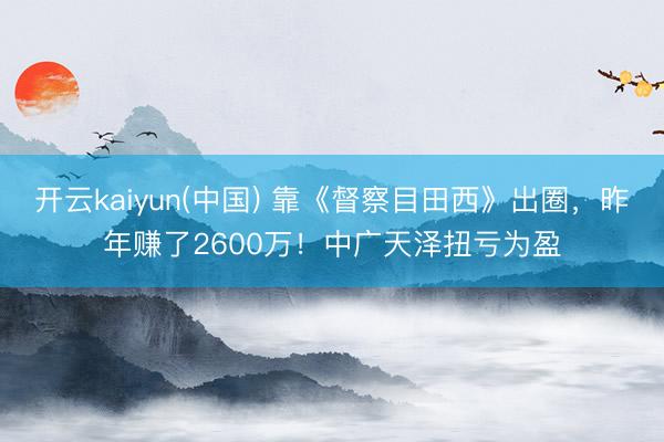 开云kaiyun(中国) 靠《督察目田西》出圈，昨年赚了2600万！中广天泽扭亏为盈