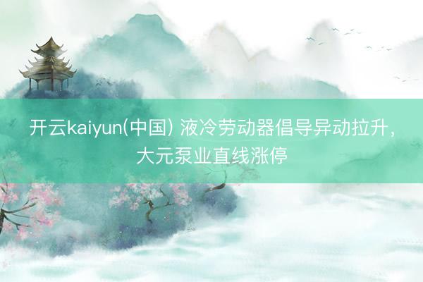 开云kaiyun(中国) 液冷劳动器倡导异动拉升，大元泵业直线涨停