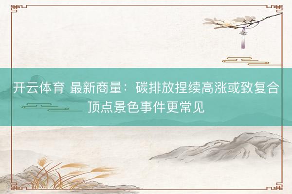开云体育 最新商量：碳排放捏续高涨或致复合顶点景色事件更常见