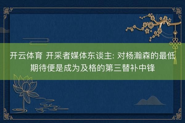 开云体育 开采者媒体东谈主: 对杨瀚森的最低期待便是成为及格的第三替补中锋