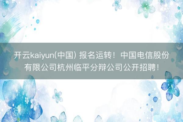 开云kaiyun(中国) 报名运转！中国电信股份有限公司杭州临平分辩公司公开招聘！