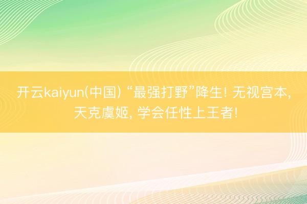 开云kaiyun(中国) “最强打野”降生! 无视宫本， 天克虞姬， 学会任性上王者!