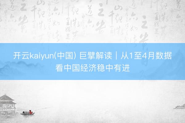 开云kaiyun(中国) 巨擘解读｜从1至4月数据看中国经济稳中有进