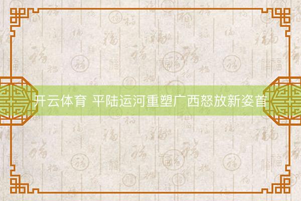 开云体育 平陆运河重塑广西怒放新姿首
