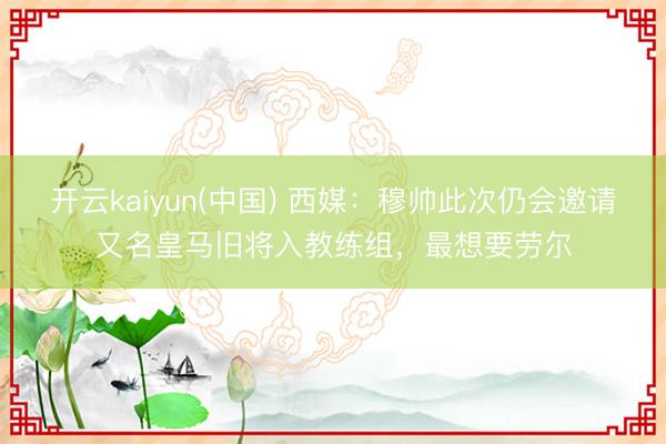开云kaiyun(中国) 西媒：穆帅此次仍会邀请又名皇马旧将入教练组，最想要劳尔