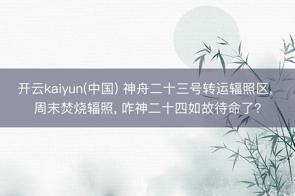 开云kaiyun(中国) 神舟二十三号转运辐照区， 周末焚烧辐照， 咋神二十四如故待命了?