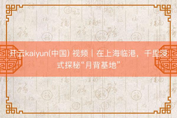 开云kaiyun(中国) 视频｜在上海临港，千里浸式探秘“月背基地”