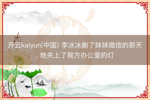 开云kaiyun(中国) 李冰冰删了妹妹微信的那天， 她关上了我方办公室的灯