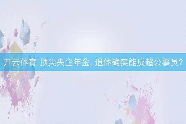 开云体育 顶尖央企年金, 退休确实能反超公事员?