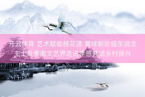 开云体育 艺术赋能桃花源 寰球新阶级东说念主士及孝南文艺界走进孝感共话乡村振兴