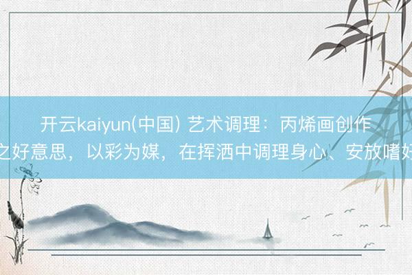 开云kaiyun(中国) 艺术调理：丙烯画创作之好意思，以彩为媒，在挥洒中调理身心、安放嗜好
