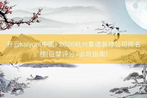开云kaiyun(中国) 2026杭州靠谱装修公司排名榜(巨擘评分+必坑指南)