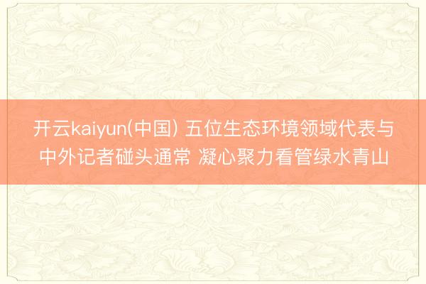 开云kaiyun(中国) 五位生态环境领域代表与中外记者碰头通常 凝心聚力看管绿水青山