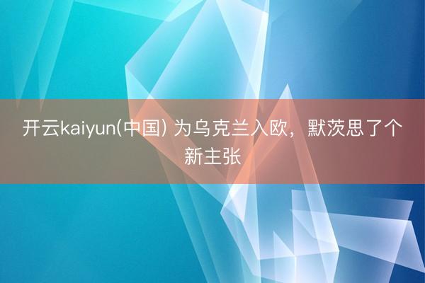开云kaiyun(中国) 为乌克兰入欧，默茨思了个新主张
