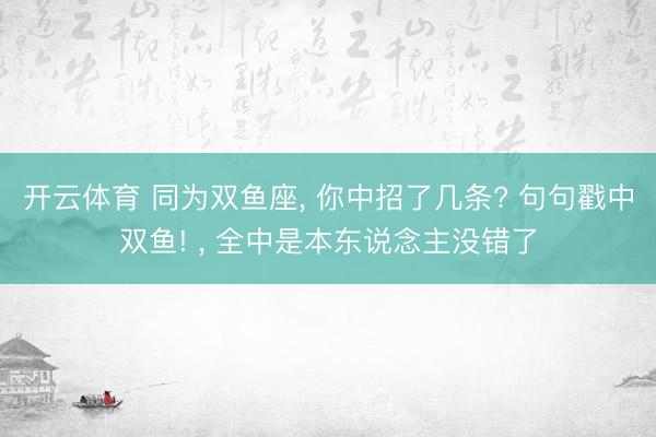 开云体育 同为双鱼座， 你中招了几条? 句句戳中双鱼! ， 全中是本东说念主没错了