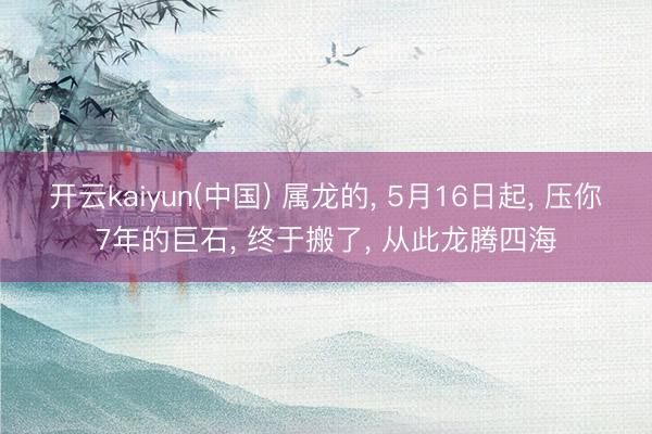 开云kaiyun(中国) 属龙的， 5月16日起， 压你7年的巨石， 终于搬了， 从此龙腾四海