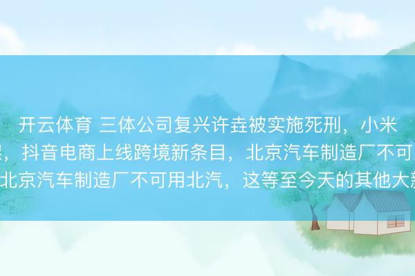 开云体育 三体公司复兴许垚被实施死刑，小米发布世界模子全新框架，抖音电商上线跨境新条目，北京汽车制造厂不可用北汽，这等至今天的其他大新闻！