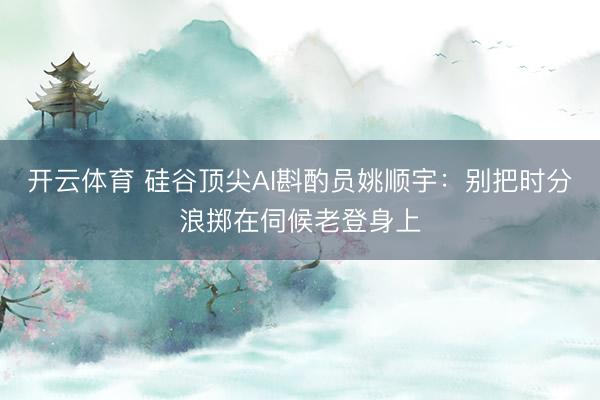 开云体育 硅谷顶尖AI斟酌员姚顺宇：别把时分浪掷在伺候老登身上