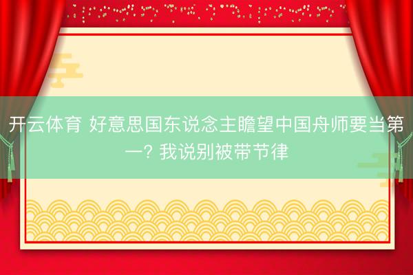 开云体育 好意思国东说念主瞻望中国舟师要当第一? 我说别被带节律