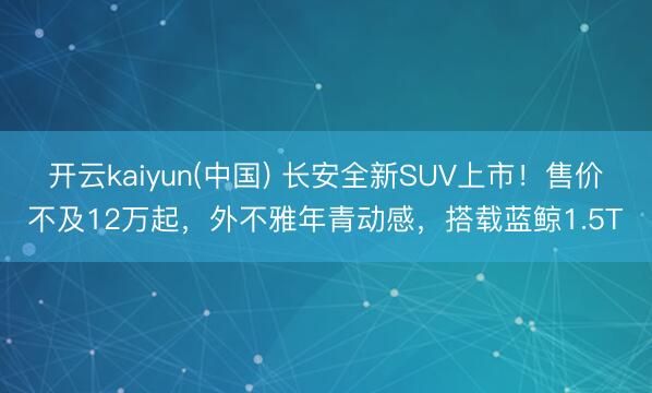 开云kaiyun(中国) 长安全新SUV上市！售价不及12万起，外不雅年青动感，搭载蓝鲸1.5T