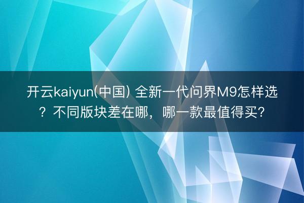 开云kaiyun(中国) 全新一代问界M9怎样选?不同版块差在哪,哪一款最值得买?