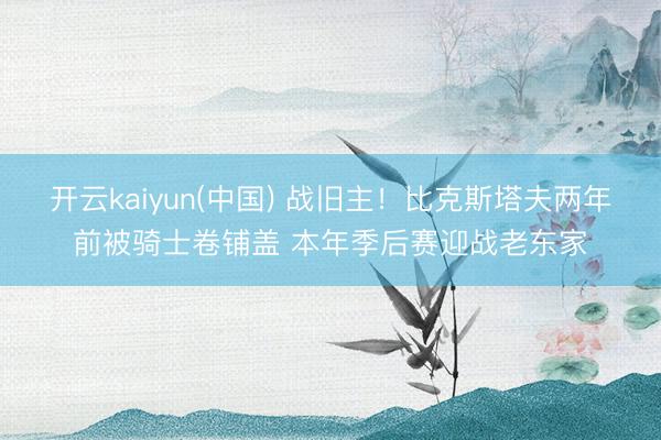开云kaiyun(中国) 战旧主！比克斯塔夫两年前被骑士卷铺盖 本年季后赛迎战老东家