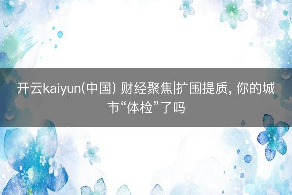 开云kaiyun(中国) 财经聚焦|扩围提质， 你的城市“体检”了吗