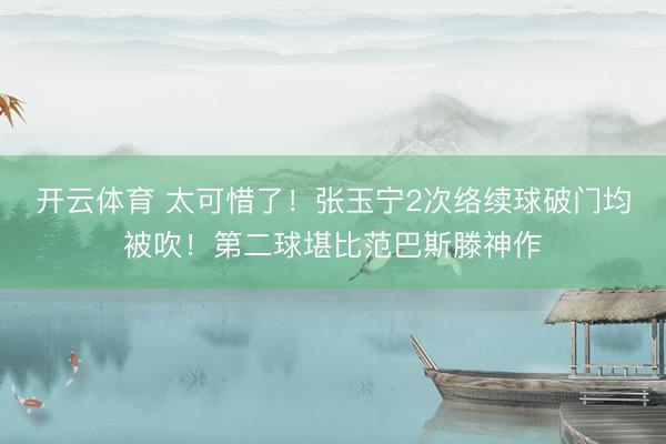 开云体育 太可惜了！张玉宁2次络续球破门均被吹！第二球堪比范巴斯滕神作