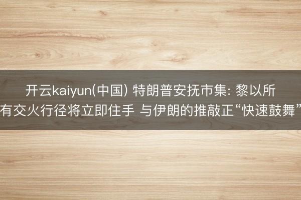 开云kaiyun(中国) 特朗普安抚市集: 黎以所有交火行径将立即住手 与伊朗的推敲正“快速鼓舞”