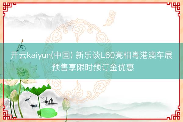 开云kaiyun(中国) 新乐谈L60亮相粤港澳车展 预售享限时预订金优惠