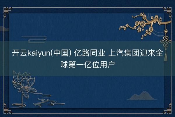 开云kaiyun(中国) 亿路同业 上汽集团迎来全球第一亿位用户