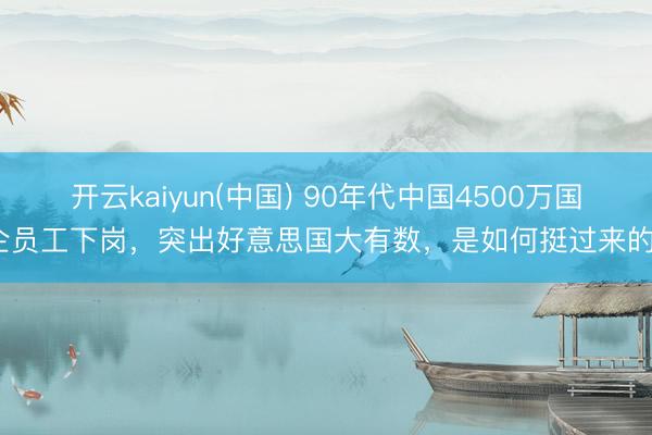 开云kaiyun(中国) 90年代中国4500万国企员工下岗，突出好意思国大有数，是如何挺过来的？