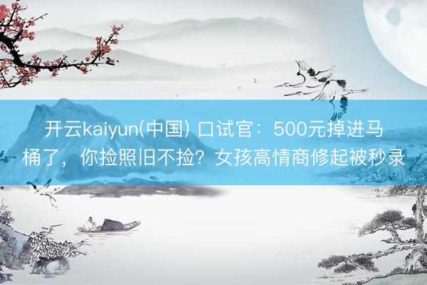 开云kaiyun(中国) 口试官：500元掉进马桶了，你捡照旧不捡？女孩高情商修起被秒录