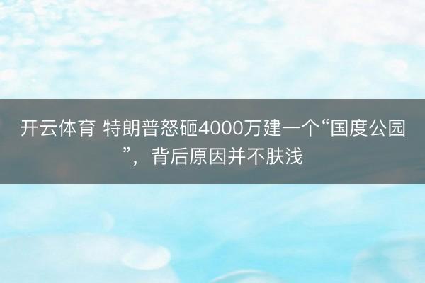 开云体育 特朗普怒砸4000万建一个“国度公园”，背后原因并不肤浅