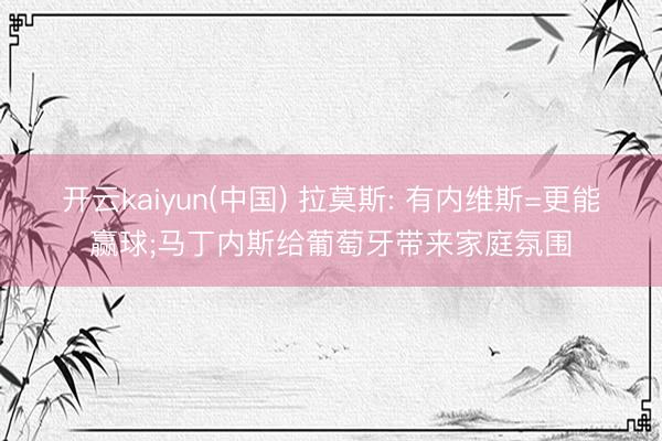 开云kaiyun(中国) 拉莫斯: 有内维斯=更能赢球;马丁内斯给葡萄牙带来家庭氛围