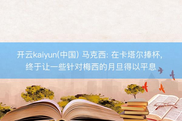 开云kaiyun(中国) 马克西: 在卡塔尔捧杯， 终于让一些针对梅西的月旦得以平息
