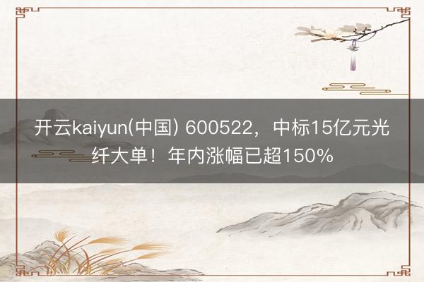 开云kaiyun(中国) 600522，中标15亿元光纤大单！年内涨幅已超150%