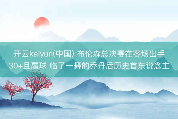 开云kaiyun(中国) 布伦森总决赛在客场出手30+且赢球 临了一舞的乔丹后历史首东说念主
