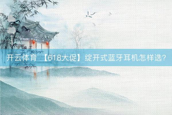 开云体育 【618大促】绽开式蓝牙耳机怎样选?