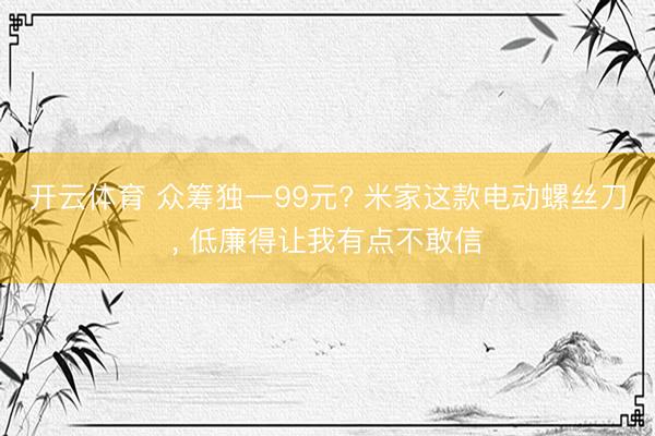 开云体育 众筹独一99元? 米家这款电动螺丝刀， 低廉得让我有点不敢信