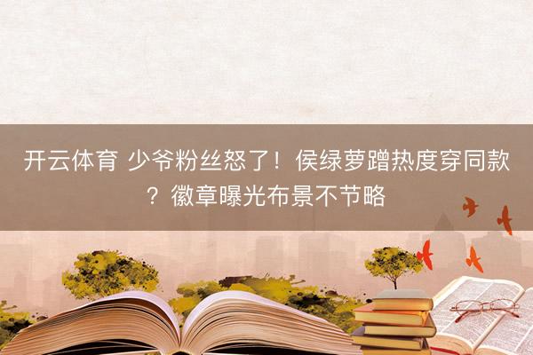 开云体育 少爷粉丝怒了！侯绿萝蹭热度穿同款？徽章曝光布景不节略