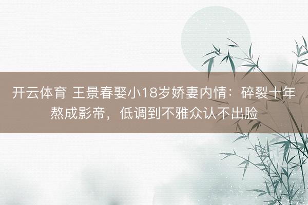 开云体育 王景春娶小18岁娇妻内情：碎裂十年熬成影帝，低调到不雅众认不出脸