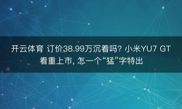 开云体育 订价38.99万沉着吗? 小米YU7 GT看重上市， 怎一个“猛”字特出